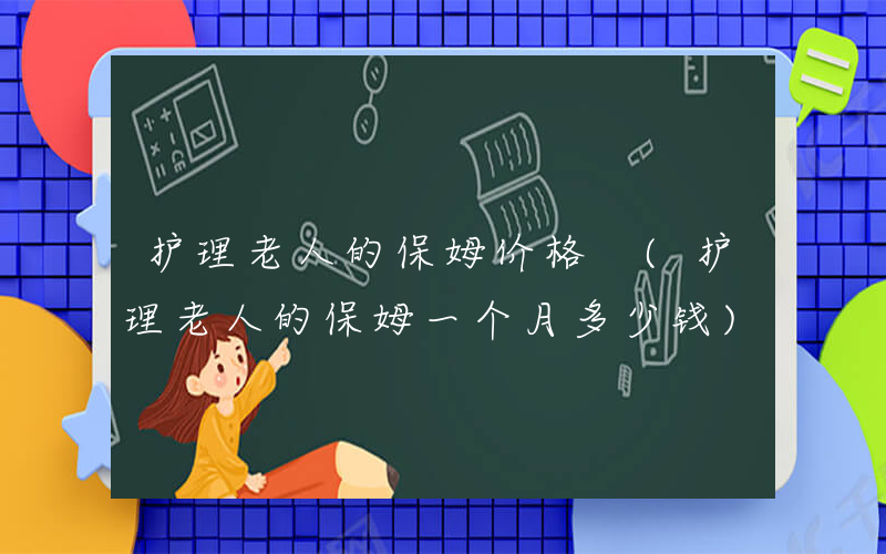 护理老人的保姆价格 (护理老人的保姆一个月多少钱)
